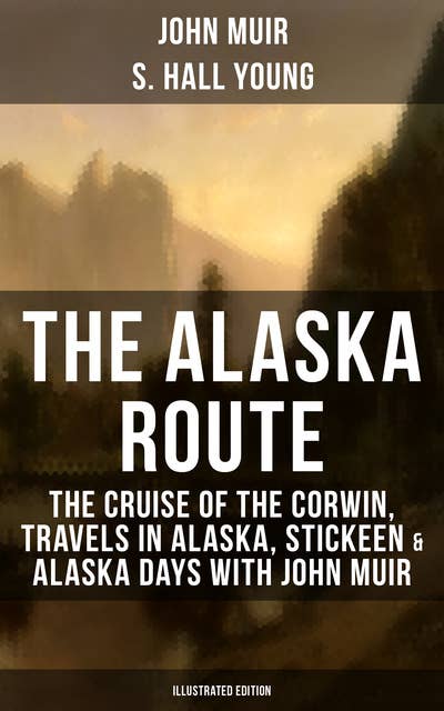 The Alaska Route: The Cruise of the Corwin, Travels in Alaska, Stickeen & Alaska Days with John Muir (Illustrated Edition): The Cruise of the Corwin, Travels in Alaska, Stickeen & Alaska Days with John Muir