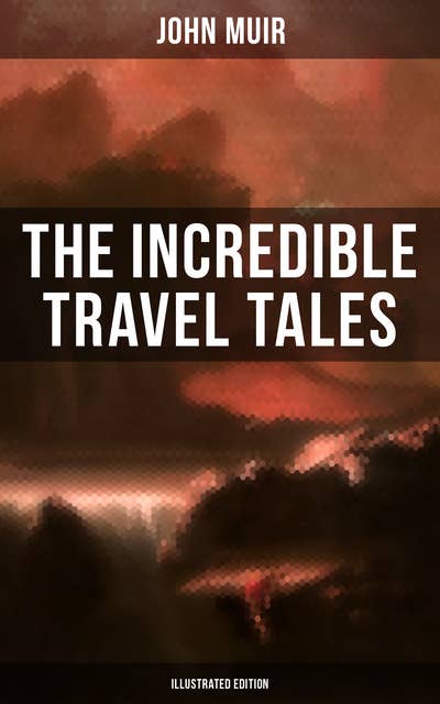 The Incredible Travel Tales of John Muir (Illustrated Edition): Adventure Memoirs & Wilderness Studies