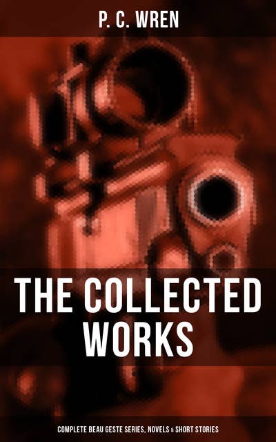 The Collected Works of P. C. Wren: Complete Beau Geste Series, Novels & Short Stories: Complete Beau Geste Series, Novels & Short Stories