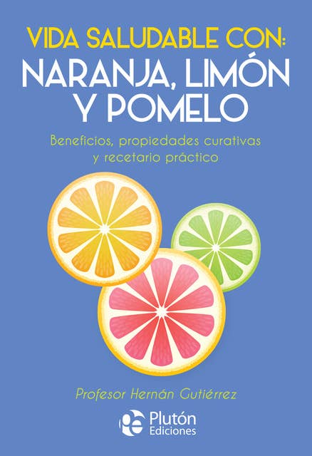 Vida saludable con: naranja, limón y pomelo: Beneficios, propiedades curativas y recetario práctico