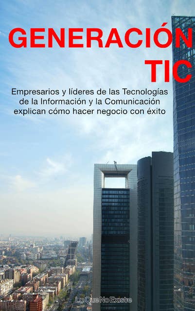 Generación TIC: Empresarios y líderes de las tecnologías de la información y la comunicación explican cómo hacer negocio con éxito