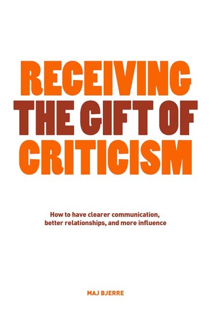 Receiving The Gift of Criticism: How to have clearer communication, better relationships, and more influence