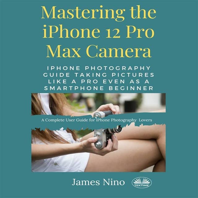 Mastering The IPhone 12 Pro Max Camera: IPhone Photography Guide Taking Pictures Like A Pro Even As A SmartPhone Beginner