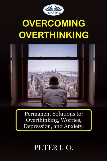 Overcoming Overthinking: Permanent Solutions To: Overthinking, Worry, Depression, And Anxiety.
