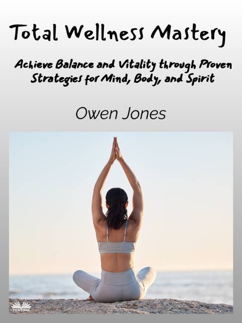 Total Wellness Mastery: Achieve Balance And Vitality Through Proven Strategies For Mind, Body, And Spirit