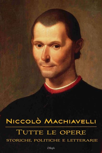 Niccolò Machiavelli: Tutte le opere: storiche, politiche e letterarie