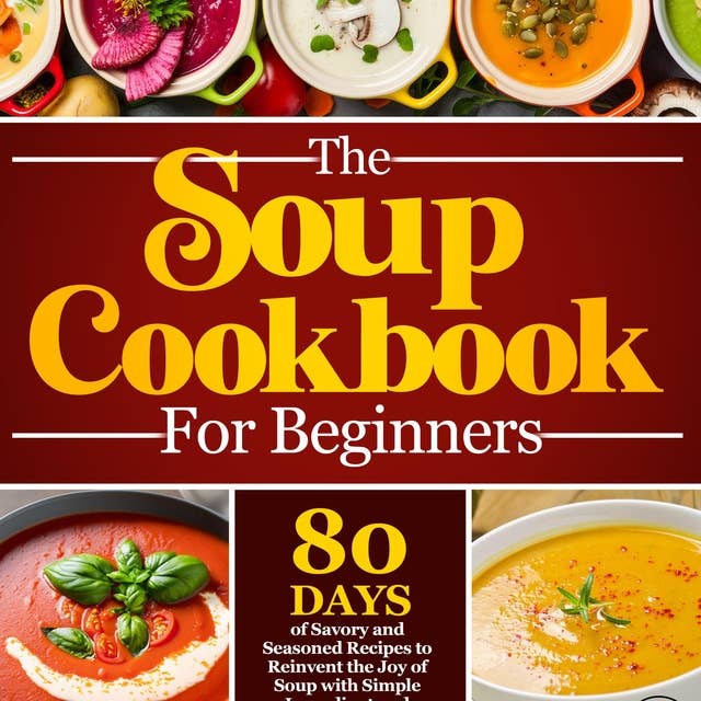 The Soup Cookbook For Beginners: 80 Days of Flavorful and Nutritious Homemade Soup Recipes | Journey Through Delightful Soups, from Rustic Comforts to Gourmet Creations with Simple Steps