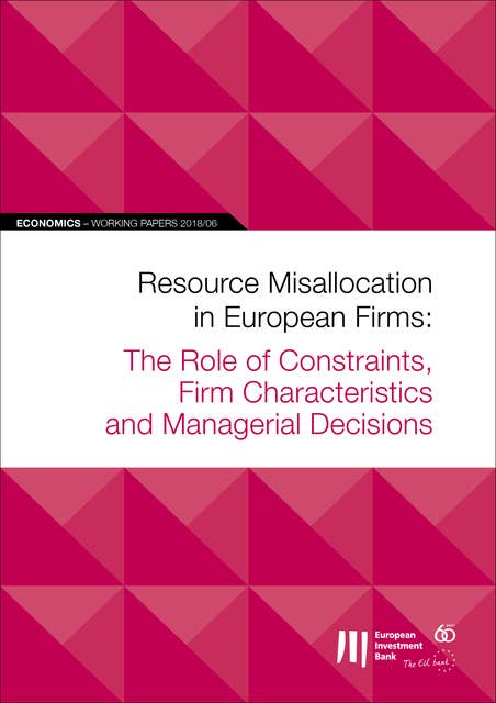 EIB Working Papers 2018/06 - Resource Misallocation in European Firms: The Role of Constraints, Firm Characteristics and Managerial Decisions