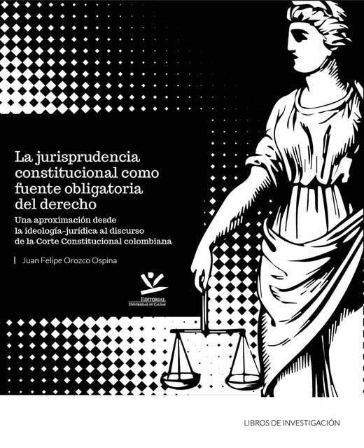 La jurisprudencia constitucional como fuente obligatoria del derecho: Una aproximación desde la ideología jurídica al discurso de la corte constitucional colombiana