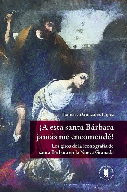 ¡A esta santa Bárbara jamás me encomendé!: Los giros de la iconografía de santa Bárbara en la Nueva Granada