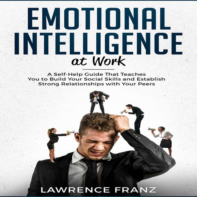 Emotional Intelligence at Work: A Self-Help Guide That Teaches You to Build Your Social Skills and Establish Strong Relationships with Your Peers