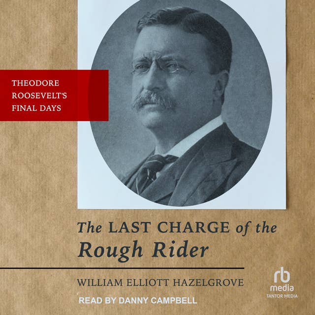 The Last Charge of the Rough Rider: Theodore Roosevelt's Final Days