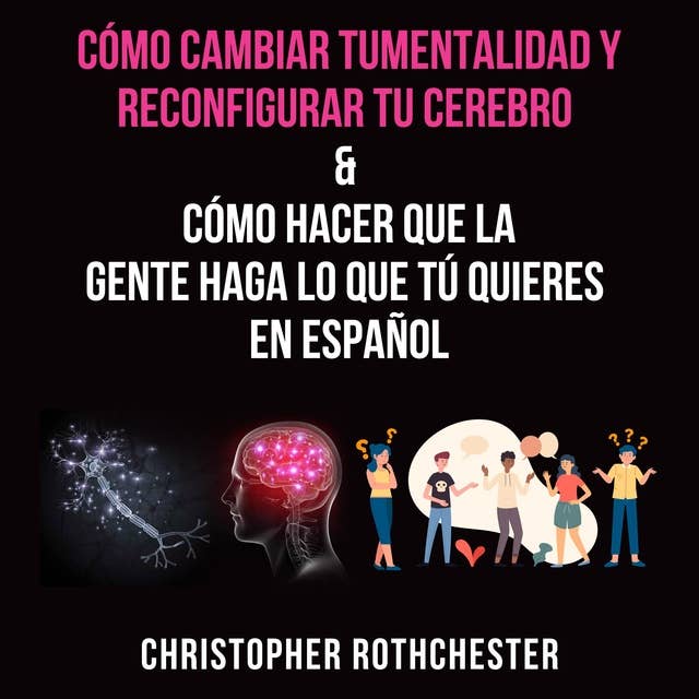 Cómo cambiar tu mentalidad y reconfigurar tu cerebro & Cómo hacer que la gente haga lo que tú quieres en español