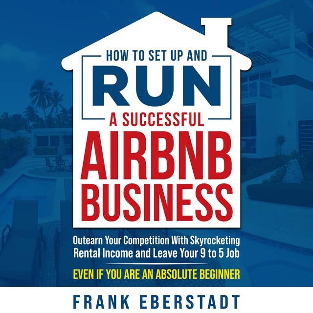 How to Set Up and Run a Successful Airbnb Business: Outearn Your Competition with Skyrocketing Rental Income and Leave Your 9 to 5 Job Even If You Are an Absolute Beginner