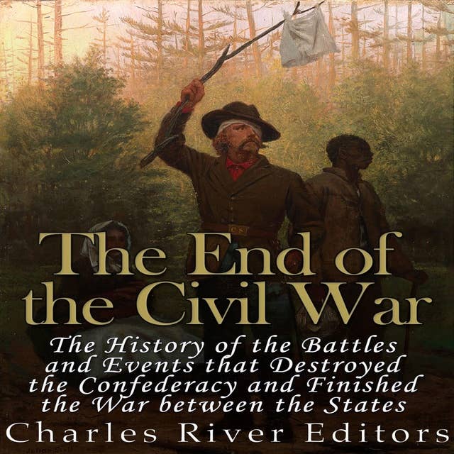 The End of the Civil War: The History of the Battles and Events that Destroyed the Confederacy and Finished the War Between the States