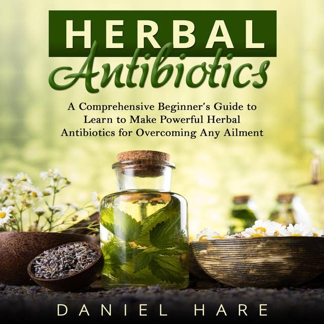 Herbal Antibiotics: A Comprehensive Beginner’s Guide to Learn to Make Powerful Herbal Antibiotics for Overcoming Any Ailment