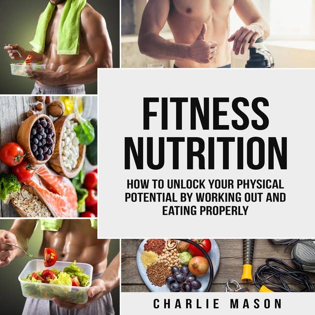 Fitness Nutrition: How To Unlock Your Physical Potential By Working Out And Eating Properly
