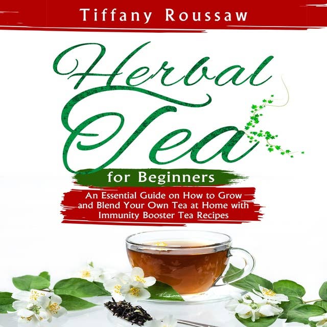 HERBAL TEA FOR BEGINNERS: An Essential Guide on How to Grow and Blend Your Own Tea at Home with Immunity Booster Tea Recipes