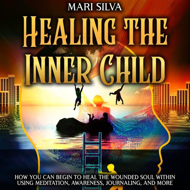 Healing the Inner Child: How You Can Begin to Heal the Wounded Soul Within Using Meditation, Awareness, Journaling, and More
