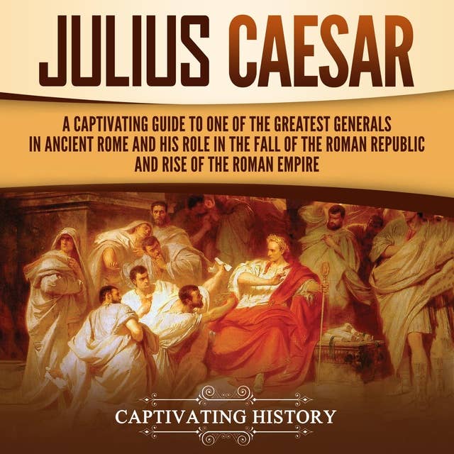 Julius Caesar: A Captivating Guide to One of the Greatest Generals in Ancient Rome and His Role in the Fall of the Roman Republic and Rise of the Roman Empire