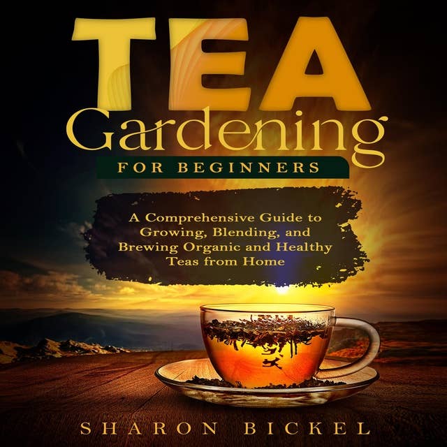 TEA GARDENING FOR BEGINNERS: A Comprehensive Guide to Growing, Blending, and Brewing Organic and Healthy Teas from Home