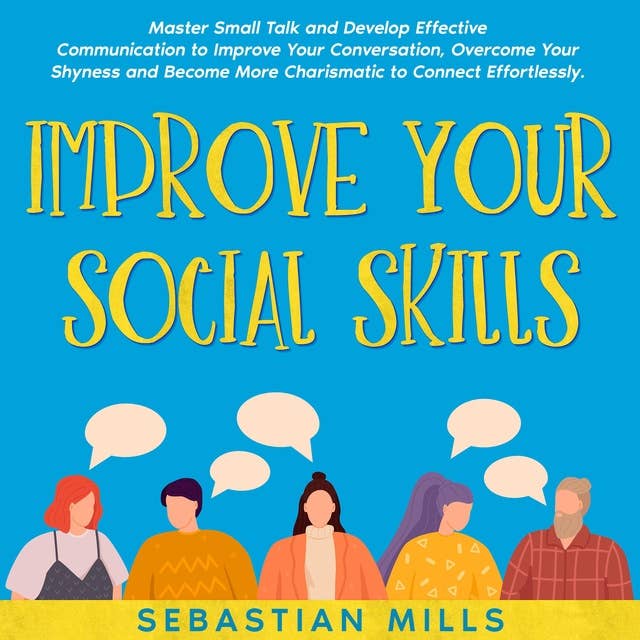 Improve Your Social Skills: Master Small Talk and Develop Effective Communication to Improve Your Conversation, Overcome Your Shyness and Become More Charismatic to Connect Effortlessly.