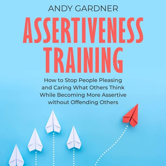 Assertiveness Training: How to Stop People Pleasing and Caring What Others Think While Becoming More Assertive without Offending Others