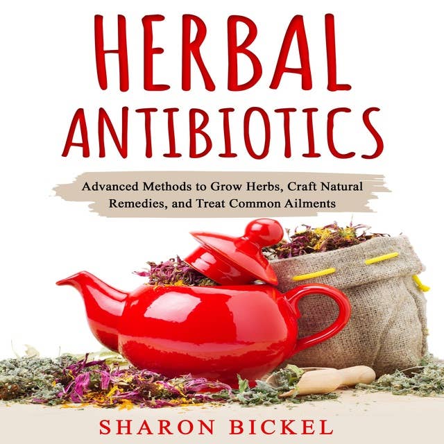 HERBAL ANTIBIOTICS: Advanced Methods to Grow Herbs, Craft Natural Remedies, and Treat Common Ailments