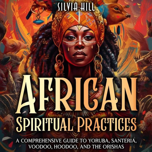 African Spiritual Practices: A Comprehensive Guide to Yoruba, Santeria, Voodoo, Hoodoo, and the Orishas