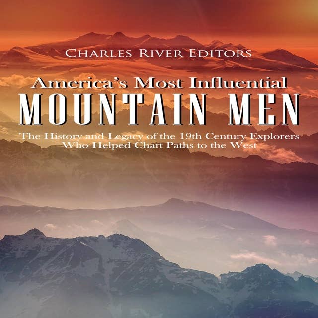 America’s Most Influential Mountain Men: The History and Legacy of the 19th Century Explorers Who Helped Chart Paths to the West