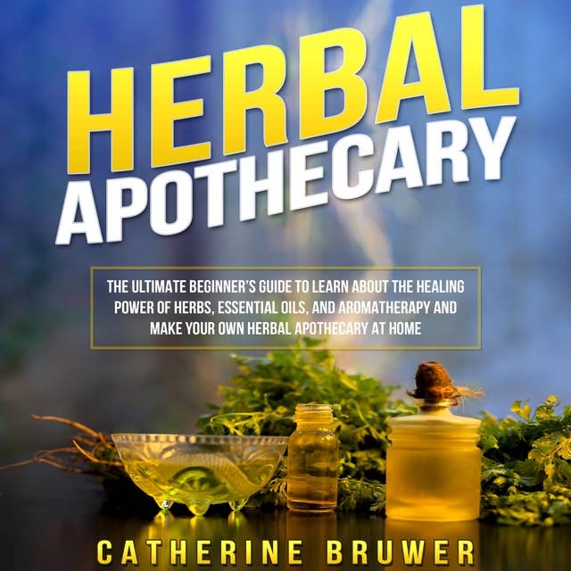 HERBAL APOTHECARY: The Ultimate Beginner’s Guide to Learn about the Healing Power of Herbs, Essential Oils, and Aromatherapy and Make Your Own Herbal Apothecary at Home