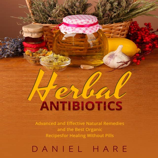 Herbal Antibiotics: Advanced and Effective Natural Remedies and the Best Organic Recipes for Healing Without Pills