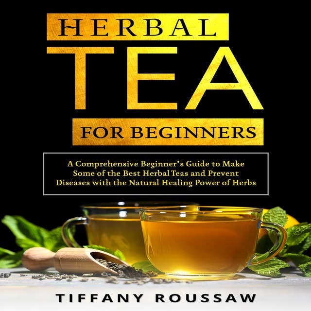 HERBAL TEA FOR BEGINNERS: A Comprehensive Beginner’s Guide to Make Some of the Best Herbal Teas and Prevent Diseases with the Natural Healing Power of Herbs