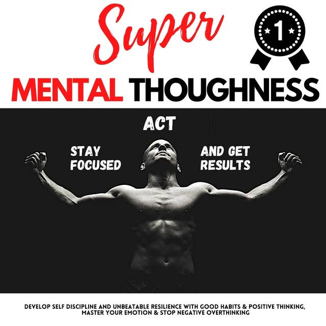 SUPER MENTAL TOUGHNESS - STAY FOCUSED, ACT AND GET RESULTS: Develop Self-Discipline And Unbeatable Resilience With Good Habits & Positive Thinking | Master Your Emotions & Stop Negative Overthinking