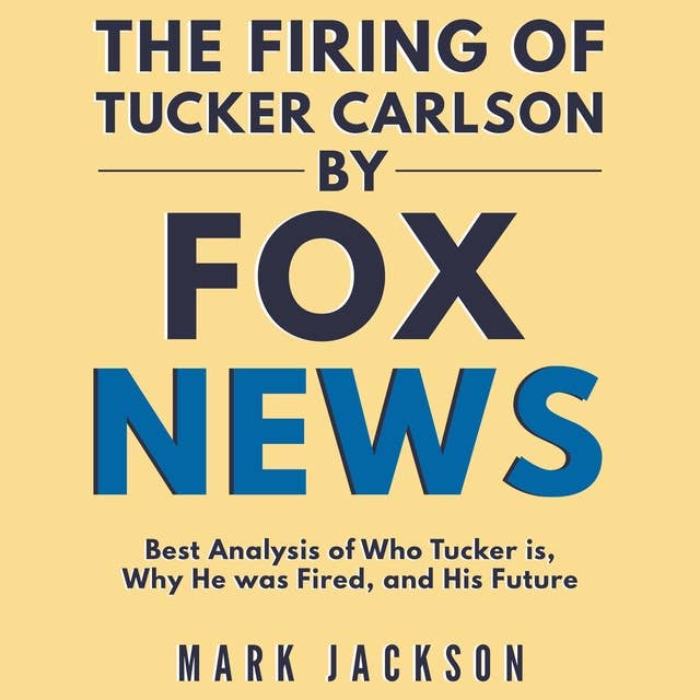 The Firing of Tucker Carlson by Fox News: Best Analysis of Who Tucker is, Why He was Fired, and His Future