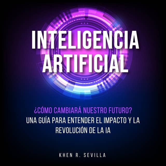 Inteligencia Artificial: ¿Cómo Cambiará Nuestro Futuro? Una Guía Para Entender El Impacto y La Revolución De La IA