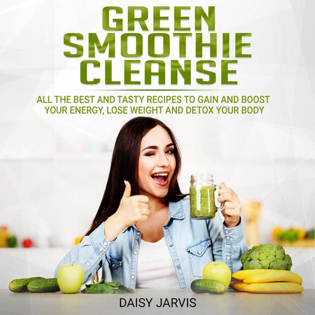 Green Smoothie Cleanse: All the Best and Tasty Recipes to Gain and Boost your Energy, Lose Weight and Detox your Body