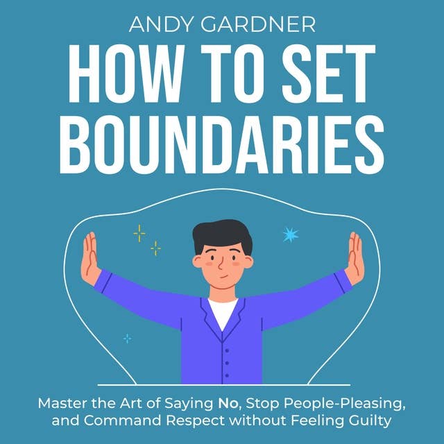 How to Set Boundaries: Master the Art of Saying No, Stop People-Pleasing, and Command Respect without Feeling Guilty