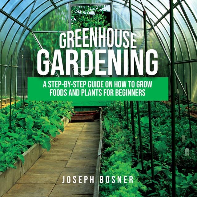 Greenhouse Gardening: A Step-By-Step Guide on How to Grow Foods and Plants for Beginners