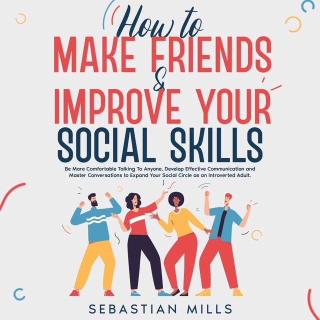 How to Make Friends & Improve Your Social Skills: Be More Comfortable Talking To Anyone, Develop Effective Communication and Master Conversations to Expand Your Social Circle as an Introverted Adult.