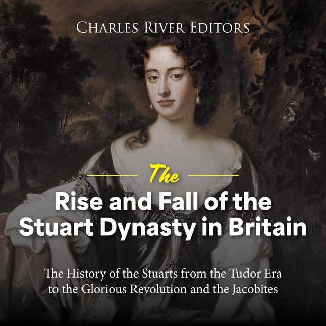 The Rise and Fall of the Stuart Dynasty in Britain: The History of the Stuarts from the Tudor Era to the Glorious Revolution and the Jacobites