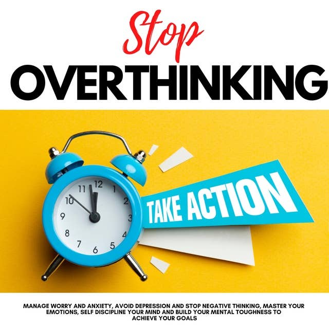 STOP OVERTHINKING, TAKE ACTION!: MANAGE WORRY AND ANXIETY, AVOID DEPRESSION AND STOP NEGATIVE THINKING, MASTER YOUR EMOTIONS, SELF DISCIPLINE YOUR MIND AND BUILD YOUR MENTAL TOUGHNESS TO ACHIEVE YOUR GOALS
