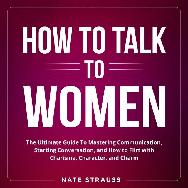 How to Talk To Women: The Ultimate Guide To Mastering Communication, Starting Conversation, and How to Flirt with Charisma, Character, and Charm