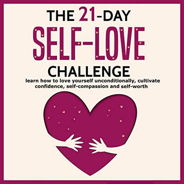 The 21-Day Self-Love Challenge: Learn How to Love Yourself Unconditionally, Cultivate Confidence, Self-Compassion and Self-Worth