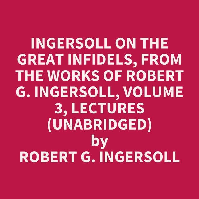 Ingersoll on THE GREAT INFIDELS, from the Works of Robert G. Ingersoll, Volume 3, Lectures (Unabridged): optional