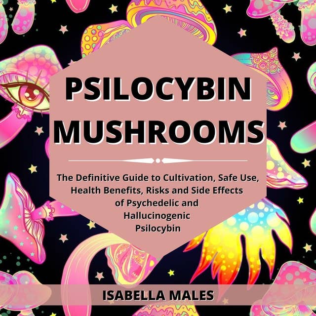 Psilocybin Mushrooms: The Definitive Guide to Cultivation, Safe Use, Health Benefits, Risks and Side Effects of Psychedelic and Hallucinogenic Psilocybin