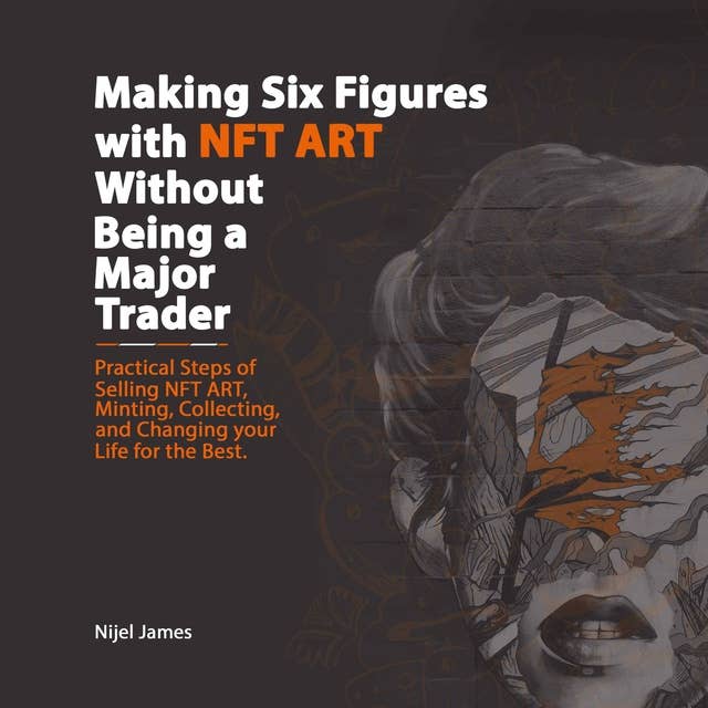 Making Six Figures with NFT ART Without Being a Major Trader: Practical Steps of Selling NFT Art, Minting, Collecting, and Changing Your Life for the Better