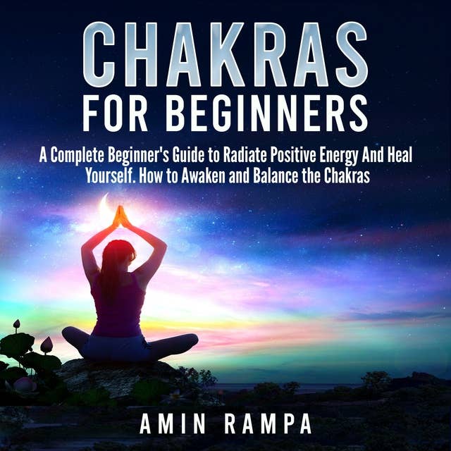 Chakras for Beginners: A Complete Beginner's Guide to Radiate Positive Energy And Heal Yourself. How to Awaken and Balance the Chakras.
