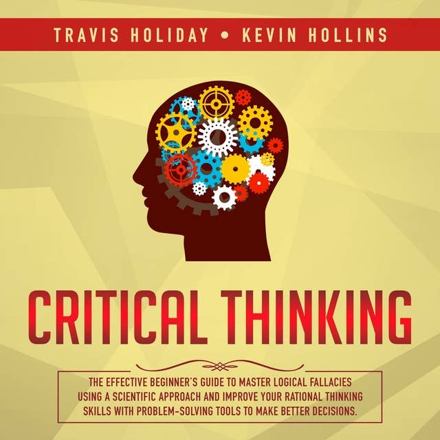 Critical Thinking: The Effective Beginner’s Guide To Master Logical Fallacies Using A Scientific Approach And Improve Your Rational Thinking Skills With ProblemSolving Tools To Make Better Decisions
