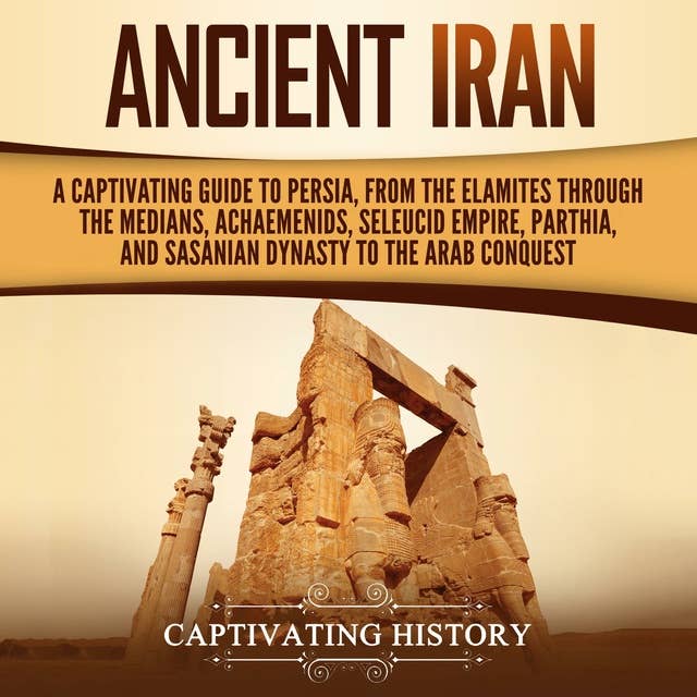 Ancient Iran: A Captivating Guide to Persia, from the Elamites through the Medians, Achaemenids, Seleucid Empire, Parthia, and Sasanian Dynasty to the Arab Conquest